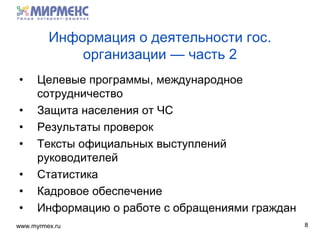 www.myrmex.ru
Информация о деятельности гос.
организации — часть 2
• Целевые программы, международное
сотрудничество
• Защита населения от ЧС
• Результаты проверок
• Тексты официальных выступлений
руководителей
• Статистика
• Кадровое обеспечение
• Информацию о работе с обращениями граждан
8
 