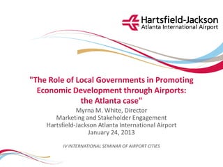 "The Role of Local Governments in Promoting
  Economic Development through Airports:
              the Atlanta case"
               Myrna M. White, Director
       Marketing and Stakeholder Engagement
    Hartsfield-Jackson Atlanta International Airport
                   January 24, 2013
          IV INTERNATIONAL SEMINAR OF AIRPORT CITIES
 