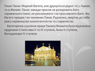 Пише Панас Мирний багато, але друкується рідко: то у Львові,
то в Женеві. Панас завжди просив не розкривати його
справжнього імені, не рекламувати і не прославляти його. Він
багато працює і як чиновник Панас Рудченко, звертає до себе
увагу керівництва компетентністю та старанністю.
Багаторічна сумлінна праця Панаса Яковича була відзначена
орденами Станіслава II та III ступеня, Анни II ступеня,
Володимира IV ступеня.
 