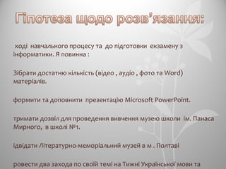 ході навчального процесу та до підготовки екзамену з
інформатики. Я повинна :
Зібрати достатню кількість (відео , аудіо , фото та Word)
матеріалів.
формити та доповнити презентацію Microsoft PowerPoint.
тримати дозвіл для проведення вивчення музею школи ім. Панаса
Мирного, в школі №1.
ідвідати Літературно-меморіальний музей в м . Полтаві
ровести два захода по своїй темі на Тижні Української мови та
 