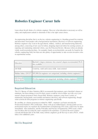 Robotics Engineer Career Info
Learn about the job duties of a robotics engineer. Discover what education is necessary as well as
salary and employment outlook to determine if this is the right career choice.
An engineering discipline that is on the rise, robotics engineering is a breeding ground for creativity
and innovation from people with a background in mechanical, electrical, or software engineering.
Robotics engineers may work in the agricultural, military, medical, and manufacturing industries,
among others, conceiving of new uses for robots, designing improved robots for existing systems, or
repairing and maintaining industrial robots, says the Princeton Review. Because robots are already
widely used (on production lines, for example), hands-on technicaljobs can easily be found in the
robotics engineering field, but there are also plenty of opportunities to take on more inventive roles
in experimental arenas.
Education
Bachelor's degree minimum, but a master's degree recommended; Ph.D.
also available
Job Skills Creativity, math and science skills, team oriented
Median Salary (2015)* $95,900 (for engineers not categorized, including robotics engineers)
Job Growth
(2014-2024)*
4% (for engineers not categorized, including robotics engineers)
Required Education
The U.S. Bureau of Labor Statistics (BLS) recommends that engineers earn a bachelor's degree at
minimum, but those aiming to excel in their careers would be wise to follow up with a two-year
master's degree program in their chosen field. Robotics engineers come from a variety of
engineering backgrounds, most notably mechanical, electrical, and software engineering, though
some schools do offer programs in robotics engineering specifically.
By enrolling in a degree program accredited by ABET, engineers can begin pursuing the
Professional Engineer (PE) certification. Along with an accredited degree, passing grades on two
professional exams are required: the Fundamentals of Engineering (FE) exam, which may be taken
immediately after graduation, and the Principles and Practice of Engineering (PPE) exam, which
may be taken after accruing the state's required work experience. To pursue the most creative
concept and design jobs in the field, many robotics engineers go all the way to earn a Ph.D., which
takes a few additional years.
Skills Required
 