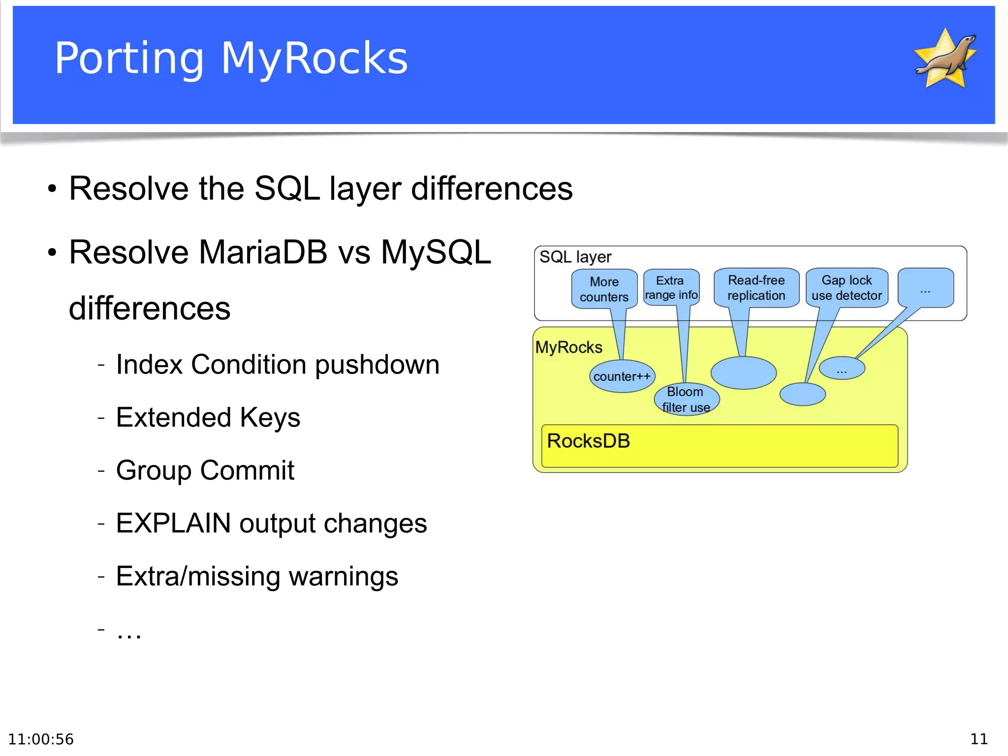 11:00:56 11
Porting MyRocks
●
Resolve the SQL layer differences
●
Resolve MariaDB vs MySQL
differences
− Index Condition pushdown
− Extended Keys
− Group Commit
− EXPLAIN output changes
− Extra/missing warnings
− …
 