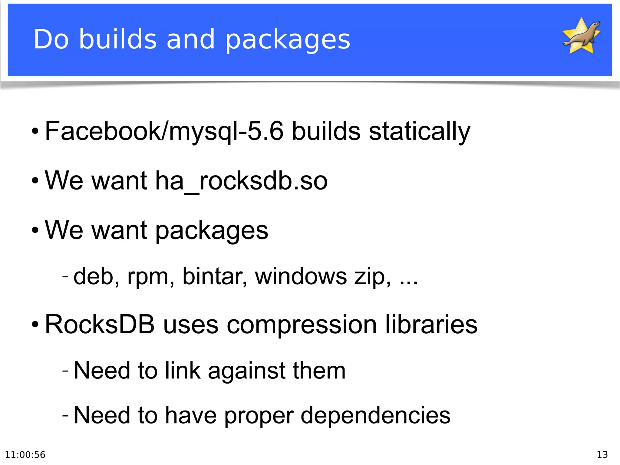 11:00:56 13
Do builds and packages
●
Facebook/mysql-5.6 builds statically
●
We want ha_rocksdb.so
●
We want packages
− deb, rpm, bintar, windows zip, ...
●
RocksDB uses compression libraries
− Need to link against them
− Need to have proper dependencies
 