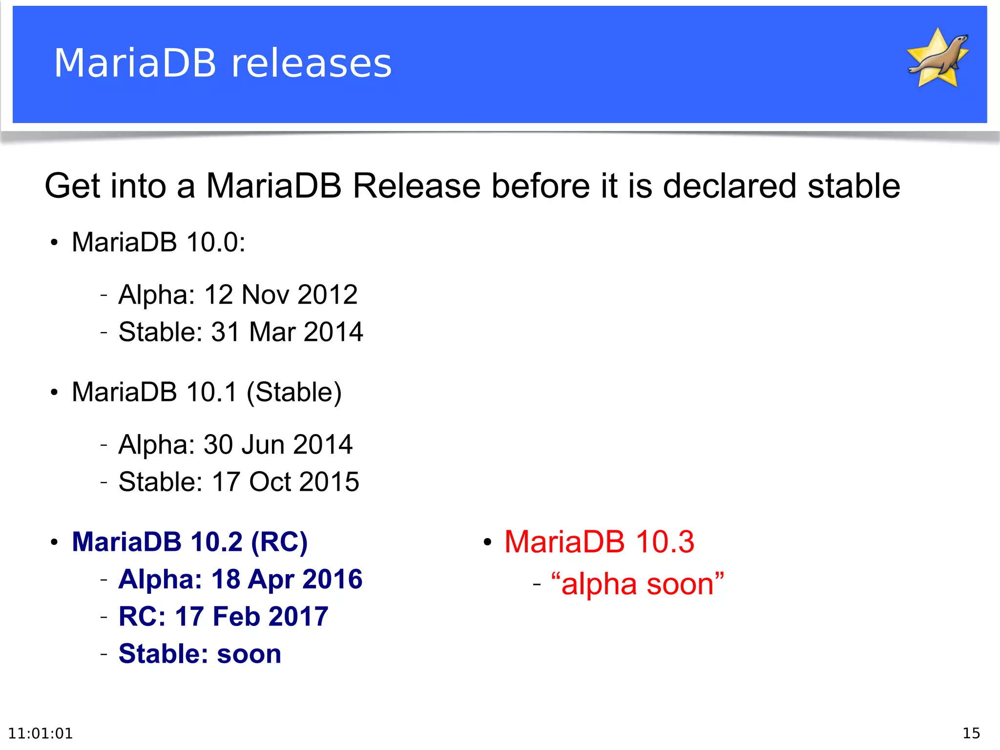 11:01:01 15
MariaDB releases
●
MariaDB 10.0:
− Alpha: 12 Nov 2012
− Stable: 31 Mar 2014
●
MariaDB 10.1 (Stable)
− Alpha: 30 Jun 2014
− Stable: 17 Oct 2015
●
MariaDB 10.2 (RC)
− Alpha: 18 Apr 2016
− RC: 17 Feb 2017
− Stable: soon
Get into a MariaDB Release before it is declared stable
●
MariaDB 10.3
− “alpha soon”
 