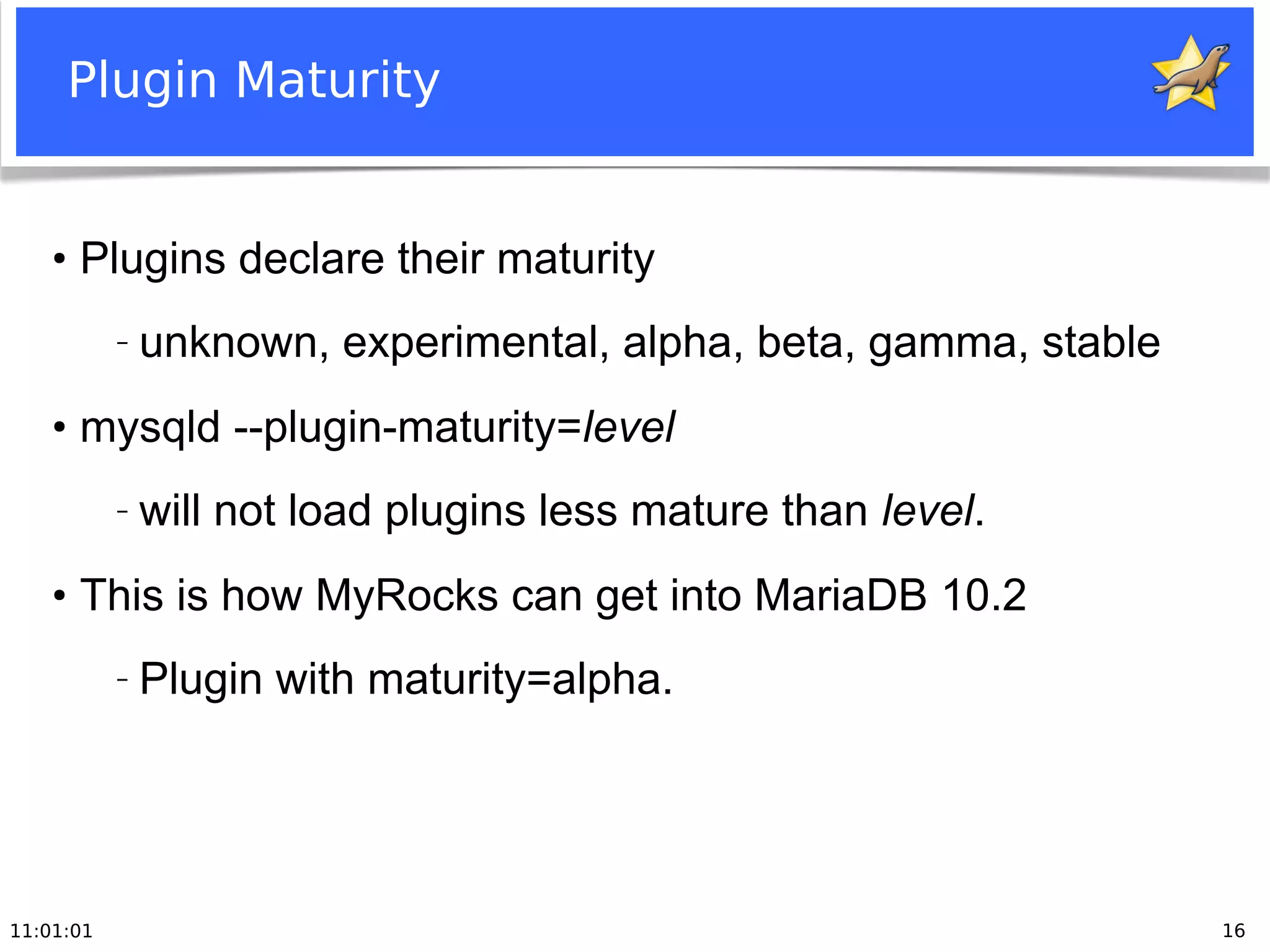 11:01:01 16
Plugin Maturity
●
Plugins declare their maturity
− unknown, experimental, alpha, beta, gamma, stable
●
mysqld --plugin-maturity=level
− will not load plugins less mature than level.
●
This is how MyRocks can get into MariaDB 10.2
− Plugin with maturity=alpha.
 