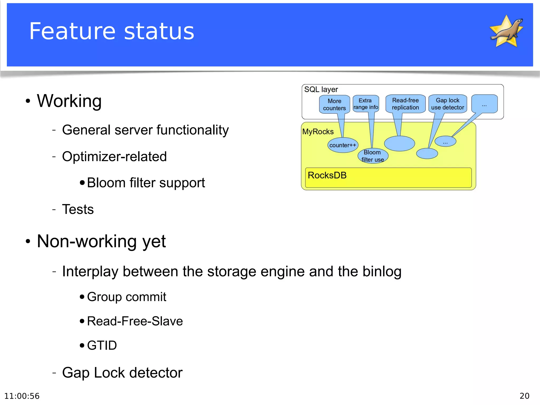 11:00:56 20
Feature status
●
Working
− General server functionality
− Optimizer-related
● Bloom filter support
− Tests
●
Non-working yet
− Interplay between the storage engine and the binlog
● Group commit
● Read-Free-Slave
● GTID
− Gap Lock detector
 