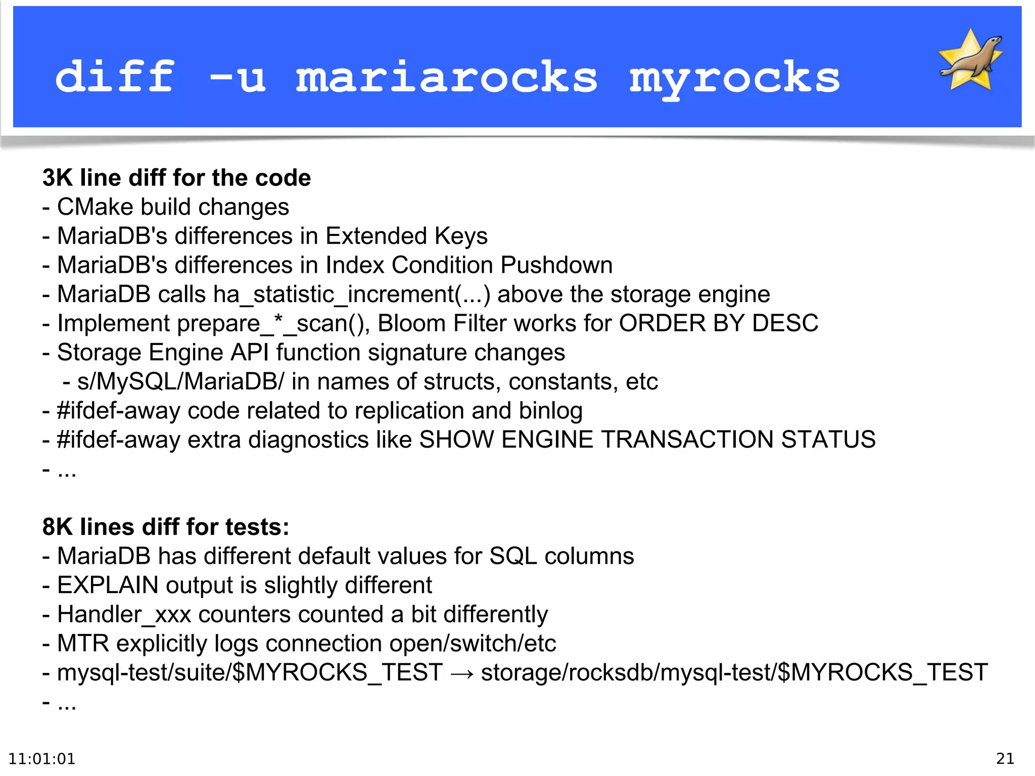 11:01:01 21
diff -u mariarocks myrocks
3K line diff for the code
- CMake build changes
- MariaDB's differences in Extended Keys
- MariaDB's differences in Index Condition Pushdown
- MariaDB calls ha_statistic_increment(...) above the storage engine
- Implement prepare_*_scan(), Bloom Filter works for ORDER BY DESC
- Storage Engine API function signature changes
- s/MySQL/MariaDB/ in names of structs, constants, etc
- #ifdef-away code related to replication and binlog
- #ifdef-away extra diagnostics like SHOW ENGINE TRANSACTION STATUS
- ...
8K lines diff for tests:
- MariaDB has different default values for SQL columns
- EXPLAIN output is slightly different
- Handler_xxx counters counted a bit differently
- MTR explicitly logs connection open/switch/etc
- mysql-test/suite/$MYROCKS_TEST → storage/rocksdb/mysql-test/$MYROCKS_TEST
- ...
 