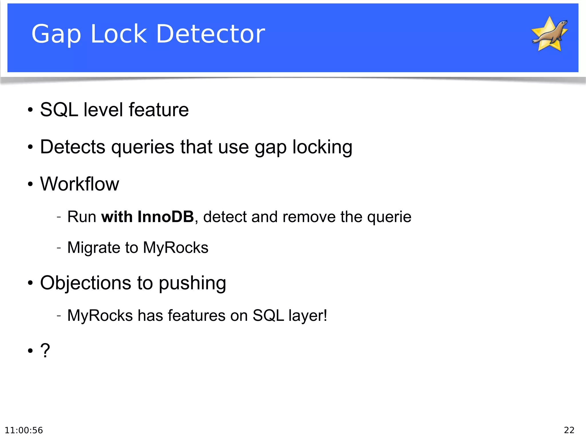 11:00:56 22
Gap Lock Detector
●
SQL level feature
●
Detects queries that use gap locking
●
Workflow
− Run with InnoDB, detect and remove the querie
− Migrate to MyRocks
●
Objections to pushing
− MyRocks has features on SQL layer!
●
?
 
