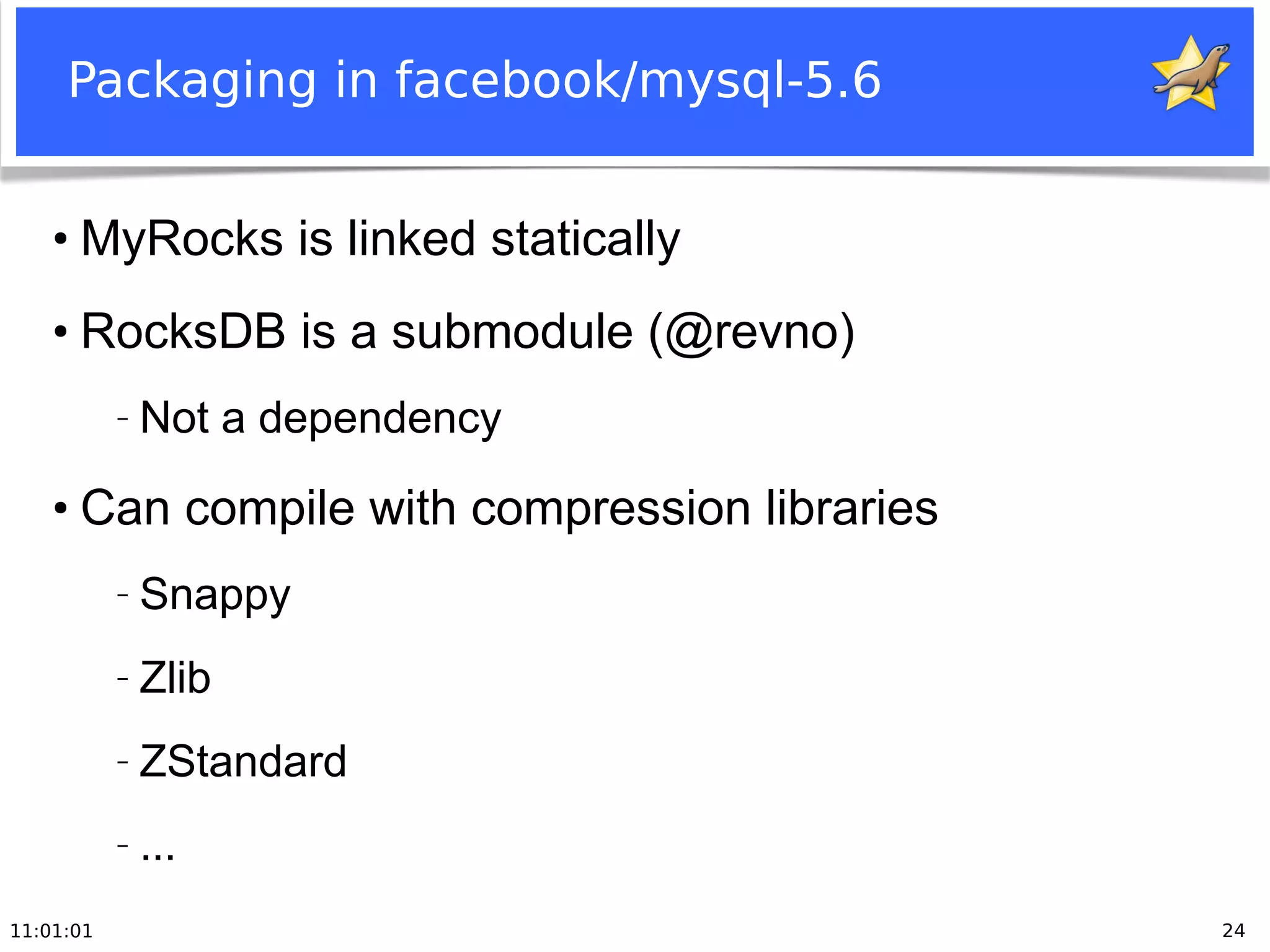 11:01:01 24
Packaging in facebook/mysql-5.6
●
MyRocks is linked statically
●
RocksDB is a submodule (@revno)
− Not a dependency
●
Can compile with compression libraries
− Snappy
− Zlib
− ZStandard
− ...
 