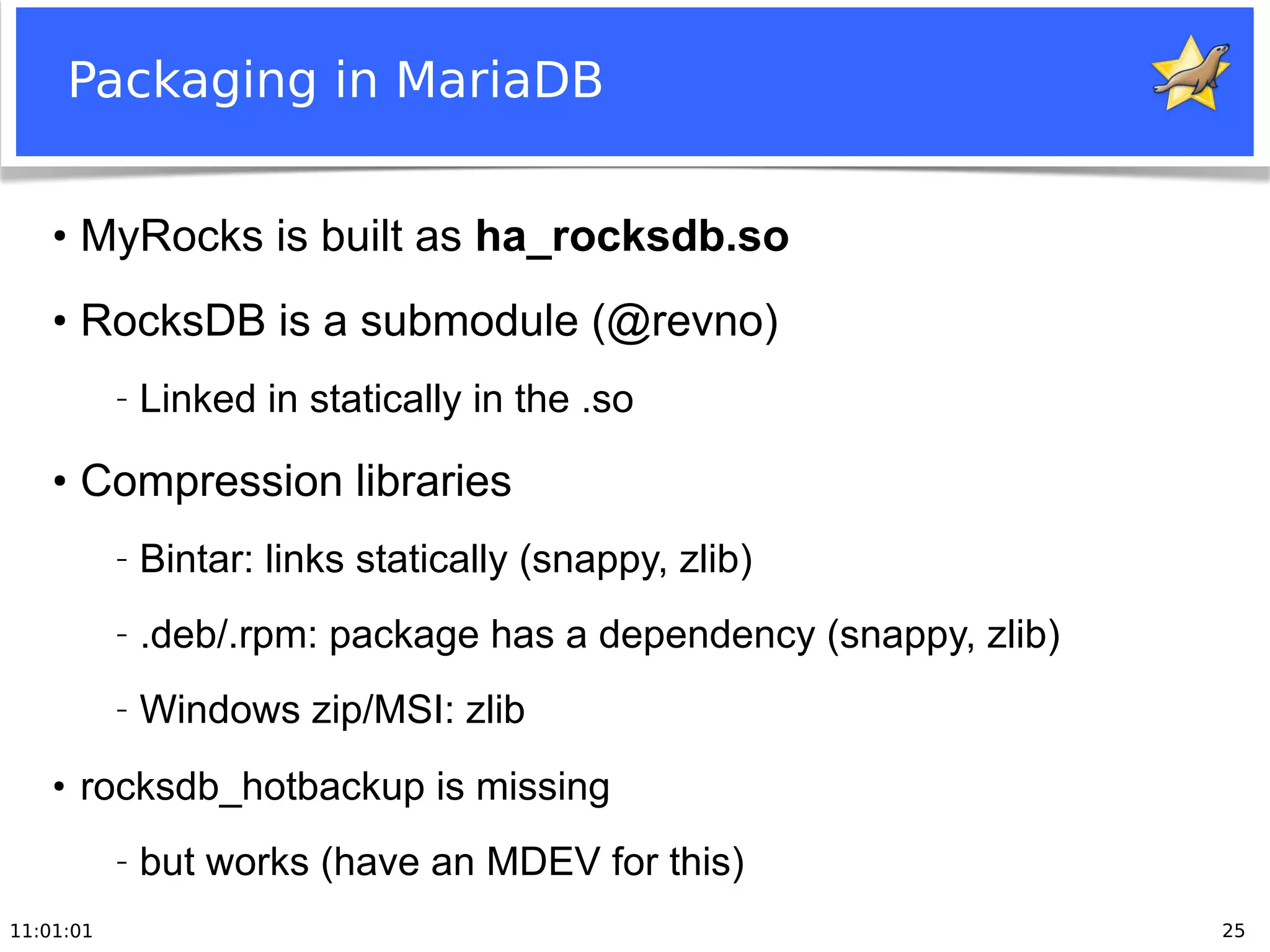 11:01:01 25
Packaging in MariaDB
●
MyRocks is built as ha_rocksdb.so
●
RocksDB is a submodule (@revno)
− Linked in statically in the .so
●
Compression libraries
− Bintar: links statically (snappy, zlib)
− .deb/.rpm: package has a dependency (snappy, zlib)
− Windows zip/MSI: zlib
●
rocksdb_hotbackup is missing
− but works (have an MDEV for this)
 
