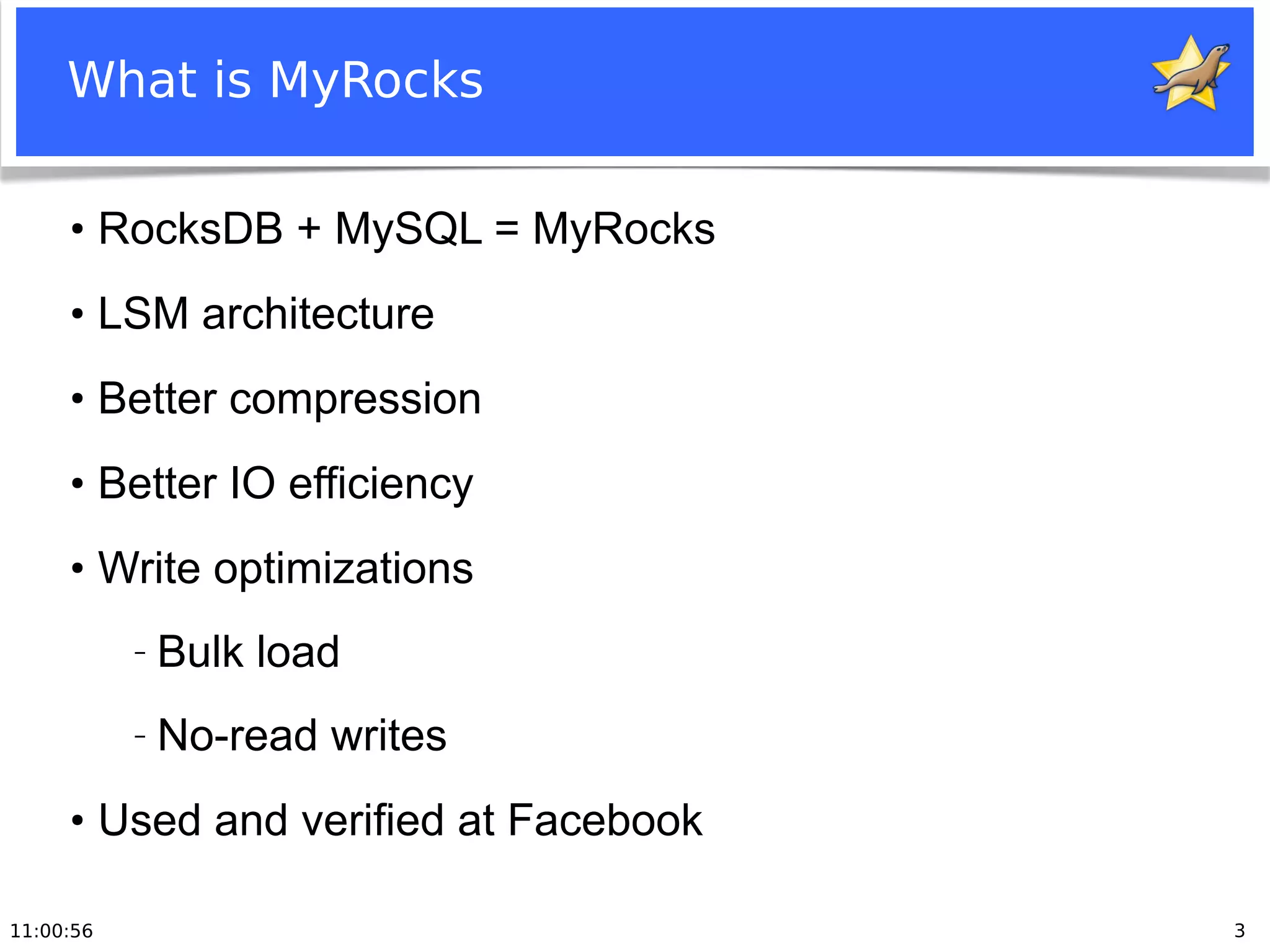 11:00:56 3
What is MyRocks
●
RocksDB + MySQL = MyRocks
●
LSM architecture
●
Better compression
●
Better IO efficiency
●
Write optimizations
− Bulk load
− No-read writes
●
Used and verified at Facebook
 
