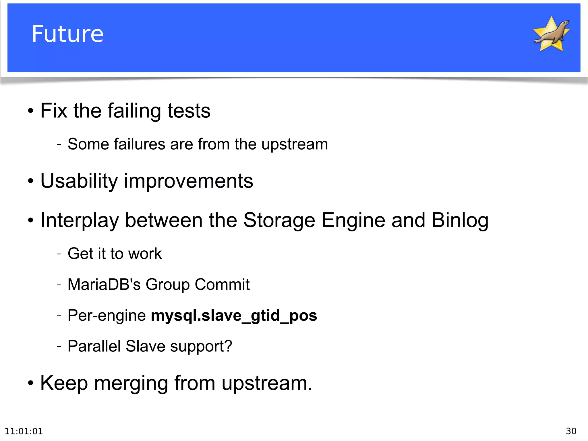 11:01:01 30
Future
●
Fix the failing tests
− Some failures are from the upstream
●
Usability improvements
●
Interplay between the Storage Engine and Binlog
− Get it to work
− MariaDB's Group Commit
− Per-engine mysql.slave_gtid_pos
− Parallel Slave support?
●
Keep merging from upstream.
 