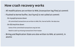 How crash recovery works
▪ All modifications are written to WAL (transaction log files) at commit
▪ Flushed to kernel buffer, but fsync() is not called at commit
▪ On mysqld process down
▪ All committed transactions are written to WAL file / kernel buffer. No data loss
▪ On OS/machine down
▪ Some of the committed transactions may be lost
▪ Need to catch up missing transactions from master
▪ Binlog and Replication State are also written to WAL at commit, in
atomic
 