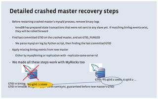 Detailed crashed master recovery steps
▪ Before restarting crashed master’s mysqld process, remove binary logs
▪ InnoDB has prepared state transactions that were not sent to any slave yet. If matching binlog events exist,
they will be rolled forward
▪ Find last committed GTID on the crashed master, and set GTID_PURGED
▪ We parse mysql.err log by Python script, then finding the last committed GTID
▪ Apply missing binlog events from new master
▪ Either by mysqlbinlog or replication with --replicate-same-server-id
▪ We made all these steps work with MyRocks too
M1
GTID in binlog: m1-gtid:1-10005
GTID in InnoDB: m1-gtid:1-9998 (with semisync, guaranteed before new master’s GTID)
S1
GTID: m1-gtid:1-10000, s1-gtid:1-….
m1-gtid: 1-10000
 