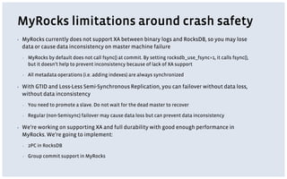 MyRocks limitations around crash safety
▪ MyRocks currently does not support XA between binary logs and RocksDB, so you may lose
data or cause data inconsistency on master machine failure
▪ MyRocks by default does not call fsync() at commit. By setting rocksdb_use_fsync=1, it calls fsync(),
but it doesn’t help to prevent inconsistency because of lack of XA support
▪ All metadata operations (i.e. adding indexes) are always synchronized
▪ With GTID and Loss-Less Semi-Synchronous Replication, you can failover without data loss,
without data inconsistency
▪ You need to promote a slave. Do not wait for the dead master to recover
▪ Regular (non-Semisync) failover may cause data loss but can prevent data inconsistency
▪ We’re working on supporting XA and full durability with good enough performance in
MyRocks. We’re going to implement:
▪ 2PC in RocksDB
▪ Group commit support in MyRocks
 
