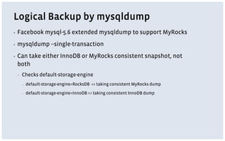 Logical Backup by mysqldump
▪ Facebook mysql-5.6 extended mysqldump to support MyRocks
▪ mysqldump --single-transaction
▪ Can take either InnoDB or MyRocks consistent snapshot, not
both
▪ Checks default-storage-engine
▪ default-storage-engine=RocksDB => taking consistent MyRocks dump
▪ default-storage-engine=InnoDB => taking consistent InnoDB dump
 