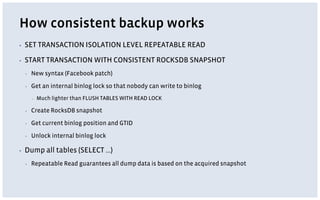 How consistent backup works
▪ SET TRANSACTION ISOLATION LEVEL REPEATABLE READ
▪ START TRANSACTION WITH CONSISTENT ROCKSDB SNAPSHOT
▪ New syntax (Facebook patch)
▪ Get an internal binlog lock so that nobody can write to binlog
▪ Much lighter than FLUSH TABLES WITH READ LOCK
▪ Create RocksDB snapshot
▪ Get current binlog position and GTID
▪ Unlock internal binlog lock
▪ Dump all tables (SELECT …)
▪ Repeatable Read guarantees all dump data is based on the acquired snapshot
 
