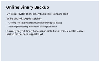 Online Binary Backup
▪ MyRocks provides online binary backup solutions and tools
▪ Online binary backup is useful for:
▪ Creating new slave instances much faster than logical backup
▪ Restoring from backup much faster than logical backup
▪ Currently only full binary backup is possible. Partial or incremental binary
backup has not been supported yet
 