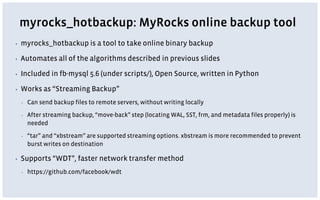 myrocks_hotbackup: MyRocks online backup tool
▪ myrocks_hotbackup is a tool to take online binary backup
▪ Automates all of the algorithms described in previous slides
▪ Included in fb-mysql 5.6 (under scripts/), Open Source, written in Python
▪ Works as “Streaming Backup”
▪ Can send backup files to remote servers, without writing locally
▪ After streaming backup, “move-back” step (locating WAL, SST, frm, and metadata files properly) is
needed
▪ “tar” and “xbstream” are supported streaming options. xbstream is more recommended to prevent
burst writes on destination
▪ Supports “WDT”, faster network transfer method
▪ https://github.com/facebook/wdt
 