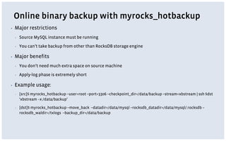 Online binary backup with myrocks_hotbackup
▪ Major restrictions
▪ Source MySQL instance must be running
▪ You can’t take backup from other than RocksDB storage engine
▪ Major benefits
▪ You don’t need much extra space on source machine
▪ Apply-log phase is extremely short
▪ Example usage:
▪ [src]$ myrocks_hotbackup --user=root --port=3306 --checkpoint_dir=/data/backup --stream=xbstream | ssh $dst
‘xbstream –x /data/backup’
▪ [dst]$ myrocks_hotbackup --move_back --datadir=/data/mysql --rocksdb_datadir=/data/mysql/.rocksdb –
rocksdb_waldir=/txlogs --backup_dir=/data/backup
 