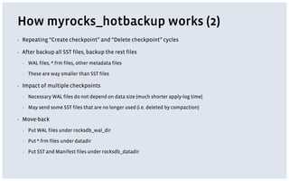 How myrocks_hotbackup works (2)
▪ Repeating “Create checkpoint” and “Delete checkpoint” cycles
▪ After backup all SST files, backup the rest files
▪ WAL files, *.frm files, other metadata files
▪ These are way smaller than SST files
▪ Impact of multiple checkpoints
▪ Necessary WAL files do not depend on data size (much shorter apply-log time)
▪ May send some SST files that are no longer used (i.e. deleted by compaction)
▪ Move-back
▪ Put WAL files under rocksdb_wal_dir
▪ Put *.frm files under datadir
▪ Put SST and Manifest files under rocksdb_datadir
 