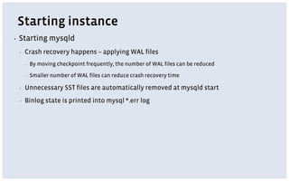 Starting instance
▪ Starting mysqld
▪ Crash recovery happens – applying WAL files
▪ By moving checkpoint frequently, the number of WAL files can be reduced
▪ Smaller number of WAL files can reduce crash recovery time
▪ Unnecessary SST files are automatically removed at mysqld start
▪ Binlog state is printed into mysql *.err log
 