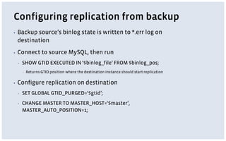 Configuring replication from backup
▪ Backup source’s binlog state is written to *.err log on
destination
▪ Connect to source MySQL, then run
▪ SHOW GTID EXECUTED IN ‘$binlog_file’ FROM $binlog_pos;
▪ Returns GTID position where the destination instance should start replication
▪ Configure replication on destination
▪ SET GLOBAL GTID_PURGED=‘$gtid’;
▪ CHANGE MASTER TO MASTER_HOST=‘$master’,
MASTER_AUTO_POSITION=1;
 