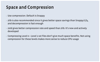 Space and Compression
▪ Use compression. Default is Snappy
▪ zlib is also recommended since it gives better space savings than Snappy/LZ4,
and decompression is fast enough
▪ zstd gives better compression rate and speed than zlib. It’s new and actively
developed
▪ Compressing Level 0 ~ Level 2 sst files don’t give much space benefits. Not using
compression for these levels makes more sense to reduce CPU usage
 