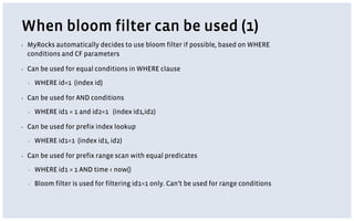 When bloom filter can be used (1)
▪ MyRocks automatically decides to use bloom filter if possible, based on WHERE
conditions and CF parameters
▪ Can be used for equal conditions in WHERE clause
▪ WHERE id=1 (index id)
▪ Can be used for AND conditions
▪ WHERE id1 = 1 and id2=1 (index id1,id2)
▪ Can be used for prefix index lookup
▪ WHERE id1=1 (index id1, id2)
▪ Can be used for prefix range scan with equal predicates
▪ WHERE id1 = 1 AND time < now()
▪ Bloom filter is used for filtering id1=1 only. Can’t be used for range conditions
 