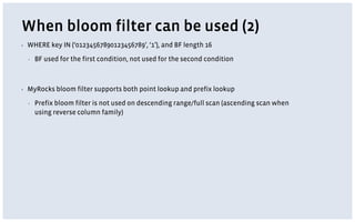 When bloom filter can be used (2)
▪ WHERE key IN (‘01234567890123456789’, ‘1’), and BF length 16
▪ BF used for the first condition, not used for the second condition
▪ MyRocks bloom filter supports both point lookup and prefix lookup
▪ Prefix bloom filter is not used on descending range/full scan (ascending scan when
using reverse column family)
 