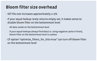 Bloom filter size overhead
▪ SST file size increases approximately 2~3%
▪ If your equal lookup rarely returns empty set, it makes sense to
disable bloom filter on the bottommost level
▪ All data reside on the bottommost level
▪ If your equal lookups always find data (i.e. using negative cache in front),
bloom filter on the bottommost level is useless
▪ CF option “optimize_filters_for_hits=true” can turn off bloom filter
on the bottommost level
 