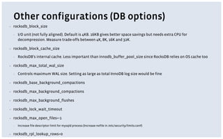 Other configurations (DB options)
▪ rocksdb_block_size
▪ I/O unit (not fully aligned). Default is 4KB. 16KB gives better space savings but needs extra CPU for
decompression. Measure trade-offs between 4K, 8K, 16K and 32K.
▪ rocksdb_block_cache_size
▪ RocksDB’s internal cache. Less important than innodb_buffer_pool_size since RocksDB relies on OS cache too
▪ rocksdb_max_total_wal_size
▪ Controls maximum WAL size. Setting as large as total InnoDB log size would be fine
▪ rocksdb_base_background_compactions
▪ rocksdb_max_background_compactions
▪ rocksdb_max_background_flushes
▪ rocksdb_lock_wait_timeout
▪ rocksdb_max_open_files=-1
▪ Increase file descriptor limit for mysqld process (Increase nofile in /etc/security/limits.conf)
▪ rocksdb_rpl_lookup_rows=0
 