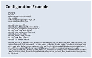 Configuration Example
[mysqld]
rocksdb
default-storage-engine=rocksdb
skip-innodb
default-tmp-storage-engine=MyISAM
collation-server=latin1_bin
rocksdb_max_open_files=-1
rocksdb_base_background_compactions=1
rocksdb_max_background_compactions=8
rocksdb_max_total_wal_size=4G
rocksdb_max_background_flushes=4
rocksdb_block_size=16384
rocksdb_block_cache_size=12G
rocksdb_lock_wait_timeout=2
rocksdb_rpl_lookup_rows=0
rocksdb_default_cf_options=write_buffer_size=128m;target_file_size_base=32m;max_bytes_for_level_base
=512m;level0_file_num_compaction_trigger=4;level0_slowdown_writes_trigger=10;level0_stop_writes_trigg
er=15;max_write_buffer_number=4;compression_per_level=kNoCompression:kNoCompression:kNoCompres
sion:kZlibCompression:kZlibCompression:kZlibCompression:kZlibCompression;compression_opts=-
14:6:0;block_based_table_factory={cache_index_and_filter_blocks=1;filter_policy=bloomfilter:10:false;whole
_key_filtering=0};prefix_extractor=capped:12;level_compaction_dynamic_level_bytes=true;optimize_filters_
for_hits=true
 