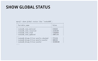 SHOW GLOBAL STATUS
mysql> show global status like 'rocksdb%';
+---------------------------------------+-------------+
| Variable_name | Value |
+---------------------------------------+-------------+
| rocksdb_rows_deleted | 216223 |
| rocksdb_rows_inserted | 1318158 |
| rocksdb_rows_read | 7102838 |
| rocksdb_rows_updated | 1997116 |
....
| rocksdb_bloom_filter_prefix_checked | 773124 |
| rocksdb_bloom_filter_prefix_useful | 308445 |
| rocksdb_bloom_filter_useful | 10108448 |
....
 