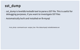 sst_dump
▪ sst_dump is leveldb/rocksdb tool to parse a SST file. This is useful for
debugging purposes, if you want to investigate SST files
▪ Automatically built and installed on fb-mysql
# sst_dump --command=scan --output_hex --file=/data/mysql/.rocksdb/000020.sst
 