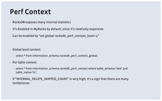 Perf Context
▪ RocksDB exposes many internal statistics
▪ It’s disabled in MyRocks by default, since it’s relatively expensive
▪ Can be enabled by “set global rocksdb_perf_context_level=1;”
▪ Global level context
▪ select * from information_schema.rocksdb_perf_context_global;
▪ Per table context
▪ select * from information_schema.rocksdb_perf_context where table_schema=‘test’ and
table_name=‘t1’;
▪ If “INTERNAL_DELETE_SKIPPED_COUNT” is very high, it’s a sign that there are many
tombstones
 