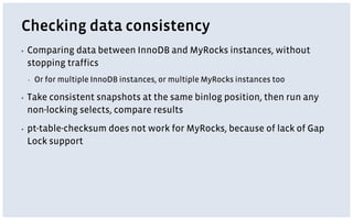 Checking data consistency
▪ Comparing data between InnoDB and MyRocks instances, without
stopping traffics
▪ Or for multiple InnoDB instances, or multiple MyRocks instances too
▪ Take consistent snapshots at the same binlog position, then run any
non-locking selects, compare results
▪ pt-table-checksum does not work for MyRocks, because of lack of Gap
Lock support
 