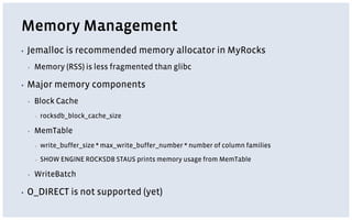Memory Management
▪ Jemalloc is recommended memory allocator in MyRocks
▪ Memory (RSS) is less fragmented than glibc
▪ Major memory components
▪ Block Cache
▪ rocksdb_block_cache_size
▪ MemTable
▪ write_buffer_size * max_write_buffer_number * number of column families
▪ SHOW ENGINE ROCKSDB STAUS prints memory usage from MemTable
▪ WriteBatch
▪ O_DIRECT is not supported (yet)
 