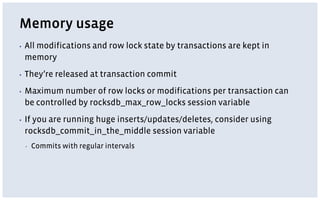 Memory usage
▪ All modifications and row lock state by transactions are kept in
memory
▪ They’re released at transaction commit
▪ Maximum number of row locks or modifications per transaction can
be controlled by rocksdb_max_row_locks session variable
▪ If you are running huge inserts/updates/deletes, consider using
rocksdb_commit_in_the_middle session variable
▪ Commits with regular intervals
 