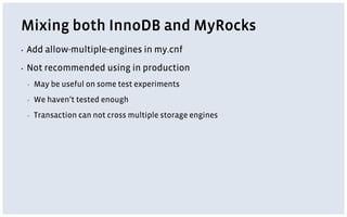 Mixing both InnoDB and MyRocks
▪ Add allow-multiple-engines in my.cnf
▪ Not recommended using in production
▪ May be useful on some test experiments
▪ We haven’t tested enough
▪ Transaction can not cross multiple storage engines
 