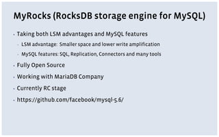 MyRocks (RocksDB storage engine for MySQL)
▪ Taking both LSM advantages and MySQL features
▪ LSM advantage: Smaller space and lower write amplification
▪ MySQL features: SQL, Replication, Connectors and many tools
▪ Fully Open Source
▪ Working with MariaDB Company
▪ Currently RC stage
▪ https://github.com/facebook/mysql-5.6/
 