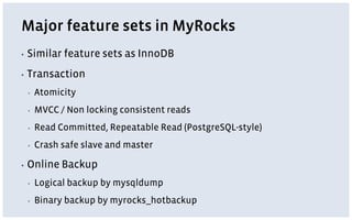 Major feature sets in MyRocks
▪ Similar feature sets as InnoDB
▪ Transaction
▪ Atomicity
▪ MVCC / Non locking consistent reads
▪ Read Committed, Repeatable Read (PostgreSQL-style)
▪ Crash safe slave and master
▪ Online Backup
▪ Logical backup by mysqldump
▪ Binary backup by myrocks_hotbackup
 