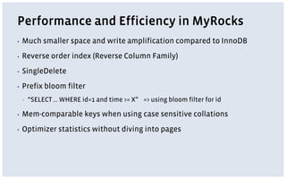 Performance and Efficiency in MyRocks
▪ Much smaller space and write amplification compared to InnoDB
▪ Reverse order index (Reverse Column Family)
▪ SingleDelete
▪ Prefix bloom filter
▪ “SELECT … WHERE id=1 and time >= X” => using bloom filter for id
▪ Mem-comparable keys when using case sensitive collations
▪ Optimizer statistics without diving into pages
 
