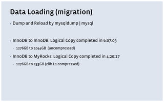 Data Loading (migration)
▪ Dump and Reload by mysqldump | mysql
▪ InnoDB to InnoDB: Logical Copy completed in 6:07:03
▪ 1276GB to 1044GB (uncompressed)
▪ InnoDB to MyRocks: Logical Copy completed in 4:20:17
▪ 1276GB to 233GB (zlib L1 compressed)
 
