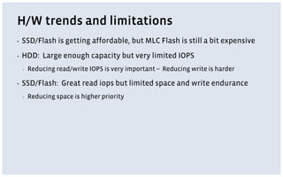 H/W trends and limitations
▪ SSD/Flash is getting affordable, but MLC Flash is still a bit expensive
▪ HDD: Large enough capacity but very limited IOPS
▪ Reducing read/write IOPS is very important -- Reducing write is harder
▪ SSD/Flash: Great read iops but limited space and write endurance
▪ Reducing space is higher priority
 
