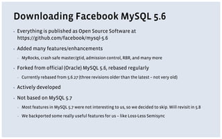 Downloading Facebook MySQL 5.6
▪ Everything is published as Open Source Software at
https://github.com/facebook/mysql-5.6
▪ Added many features/enhancements
▪ MyRocks, crash safe master/gtid, admission control, RBR, and many more
▪ Forked from official (Oracle) MySQL 5.6, rebased regularly
▪ Currently rebased from 5.6.27 (three revisions older than the latest – not very old)
▪ Actively developed
▪ Not based on MySQL 5.7
▪ Most features in MySQL 5.7 were not interesting to us, so we decided to skip. Will revisit in 5.8
▪ We backported some really useful features for us – like Loss-Less Semisync
 