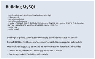 Building MySQL
▪ See https://github.com/facebook/mysql-5.6/wiki/Build-Steps for details
▪ RocksDB (https://github.com/facebook/rocksdb/) is managed as submodule
▪ Optionally Snappy, LZ4, ZSTD and Bzip2 compression libraries can be added
▪ “export WITH_SNAPPY=/usr” if libsnappy.a is located at /usr/lib/.
▪ See storage/rocksdb/CMakeLists.txt for details
$ git clone https://github.com/facebook/mysql-5.6.git
$ cd mysql-5.6
$ git submodule init
$ git submodule update
$ cmake . -DCMAKE_BUILD_TYPE=RelWithDebInfo -DWITH_SSL=system -DWITH_ZLIB=bundled -
DMYSQL_MAINTAINER_MODE=0 -DENABLED_LOCAL_INFILE=1
$ make –j24
$ make install
 