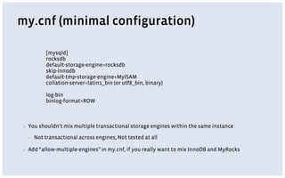 my.cnf (minimal configuration)
▪ You shouldn’t mix multiple transactional storage engines within the same instance
▪ Not transactional across engines, Not tested at all
▪ Add “allow-multiple-engines” in my.cnf, if you really want to mix InnoDB and MyRocks
[mysqld]
rocksdb
default-storage-engine=rocksdb
skip-innodb
default-tmp-storage-engine=MyISAM
collation-server=latin1_bin (or utf8_bin, binary)
log-bin
binlog-format=ROW
 