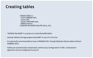 Creating tables
▪ “ENGINE=RocksDB” is a syntax to create RocksDB tables
▪ Setting “default-storage-engine=RocksDB” in my.cnf is fine too
▪ It is generally recommended to have a PRIMARY KEY, though MyRocks allows tables without
PRIMARY KEYs
▪ Tables are automatically compressed, without any configuration in DDL. Compression
algorithm can be configured via my.cnf
CREATE TABLE t (
id INT PRIMARY KEY,
value1 INT,
value2 VARCHAR (100),
INDEX (value1)
) ENGINE=RocksDB COLLATE latin1_bin;
 