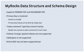 MyRocks Data Structure and Schema Design
▪ Supports PRIMARY KEY and SECONDARY KEY
▪ Primary Key is clustered
▪ Similar to InnoDB
▪ Primary key lookup can be done by single step
▪ “Index comment” specifies Column Family
▪ MySQL has a syntax to add a comment for each index
▪ Fulltext, Foreign, Spatial indexes are not supported
▪ Tablespace is not supported
▪ Online DDL has not been supported yet
 